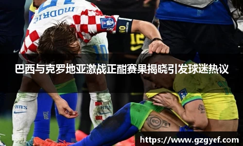 巴西与克罗地亚激战正酣赛果揭晓引发球迷热议